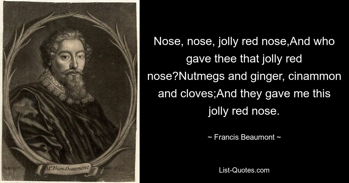 Nose, nose, jolly red nose,And who gave thee that jolly red nose?Nutmegs and ginger, cinammon and cloves;And they gave me this jolly red nose. — © Francis Beaumont