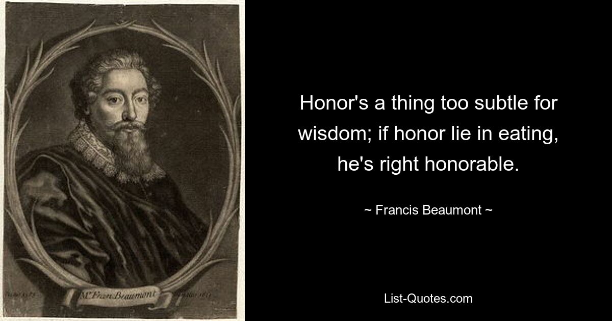 Honor's a thing too subtle for wisdom; if honor lie in eating, he's right honorable. — © Francis Beaumont