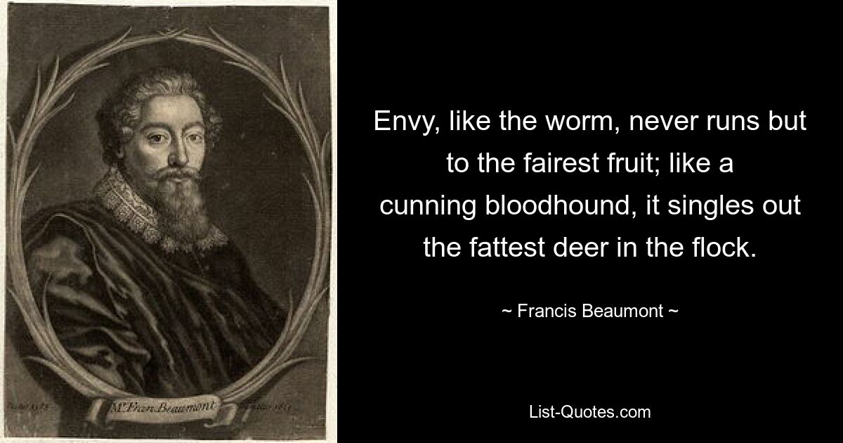 Envy, like the worm, never runs but to the fairest fruit; like a cunning bloodhound, it singles out the fattest deer in the flock. — © Francis Beaumont