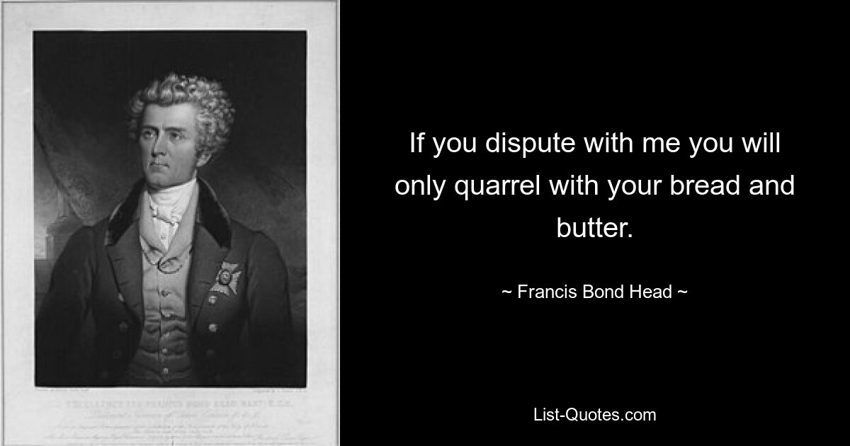 If you dispute with me you will only quarrel with your bread and butter. — © Francis Bond Head