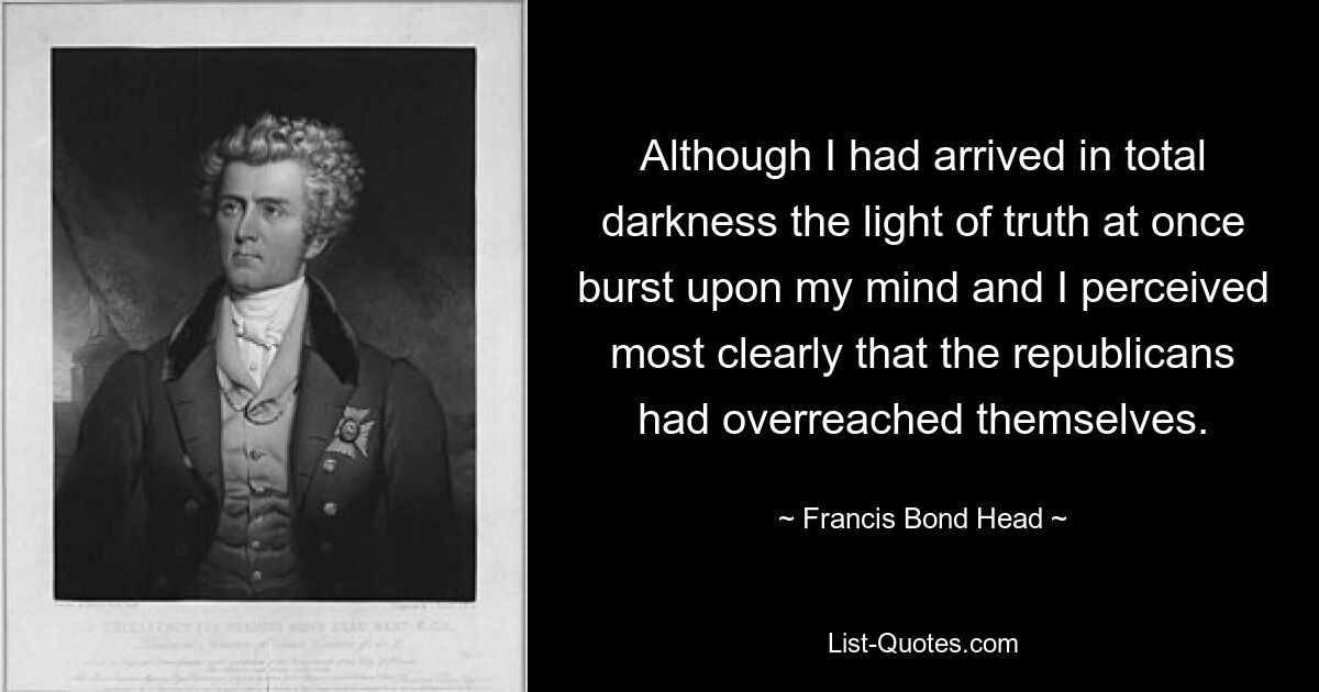 Although I had arrived in total darkness the light of truth at once burst upon my mind and I perceived most clearly that the republicans had overreached themselves. — © Francis Bond Head