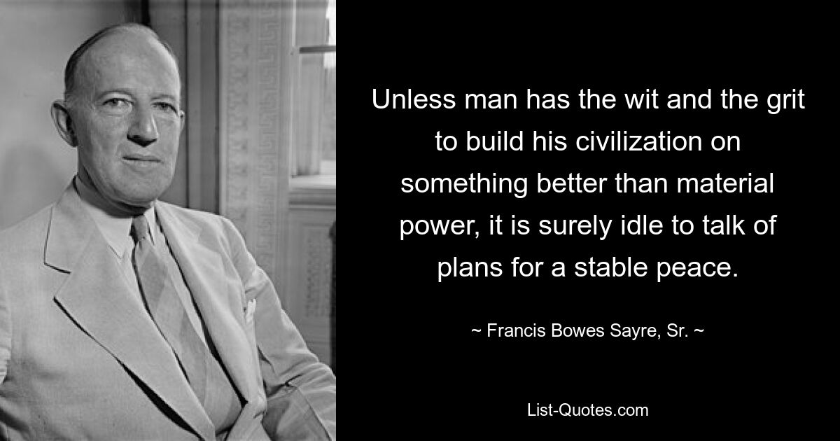 Unless man has the wit and the grit to build his civilization on something better than material power, it is surely idle to talk of plans for a stable peace. — © Francis Bowes Sayre, Sr.