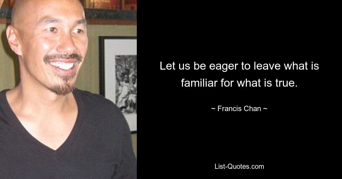 Let us be eager to leave what is familiar for what is true. — © Francis Chan