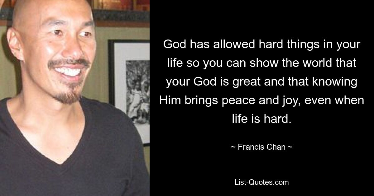 God has allowed hard things in your life so you can show the world that your God is great and that knowing Him brings peace and joy, even when life is hard. — © Francis Chan