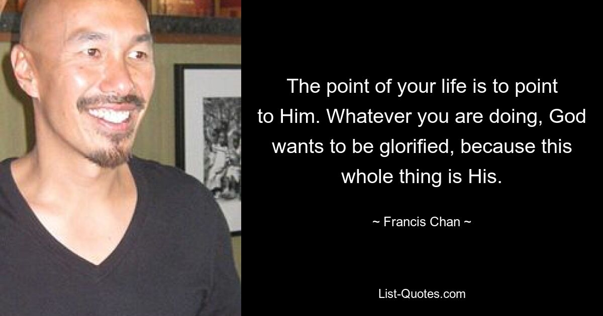 The point of your life is to point to Him. Whatever you are doing, God wants to be glorified, because this whole thing is His. — © Francis Chan