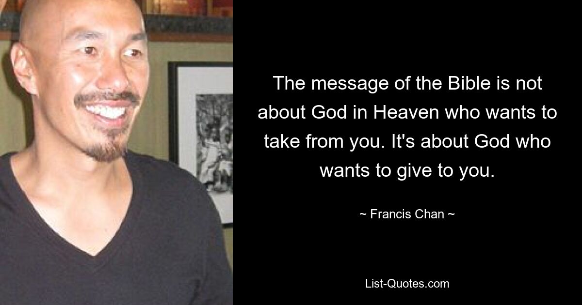 The message of the Bible is not about God in Heaven who wants to take from you. It's about God who wants to give to you. — © Francis Chan