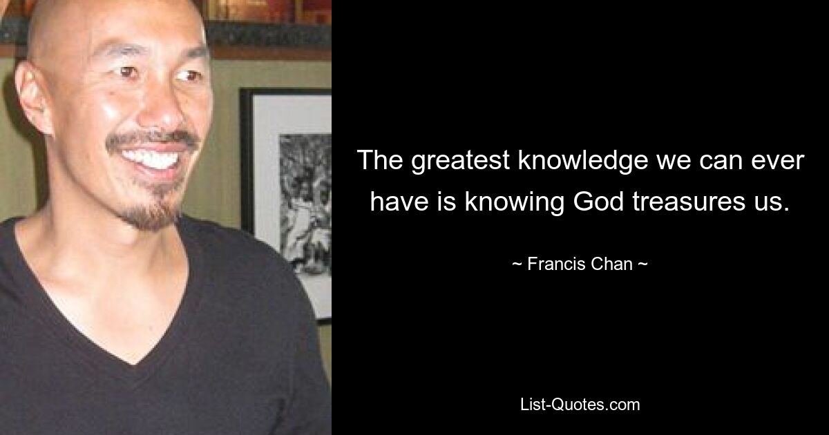 The greatest knowledge we can ever have is knowing God treasures us. — © Francis Chan