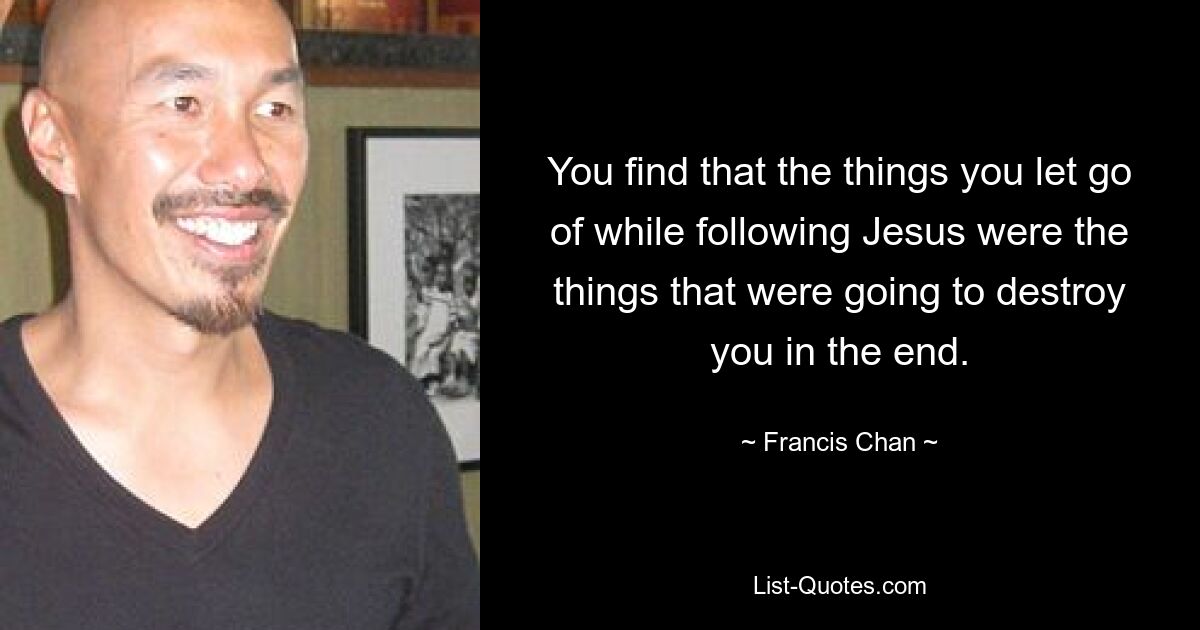 You find that the things you let go of while following Jesus were the things that were going to destroy you in the end. — © Francis Chan