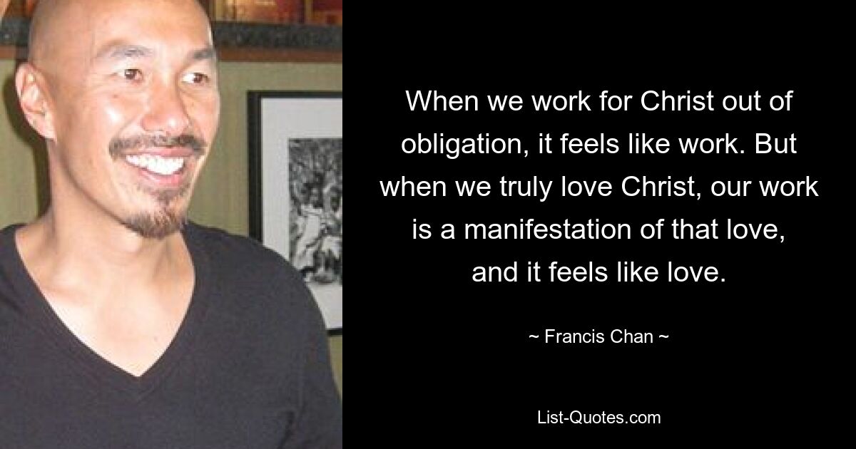 When we work for Christ out of obligation, it feels like work. But when we truly love Christ, our work is a manifestation of that love, and it feels like love. — © Francis Chan