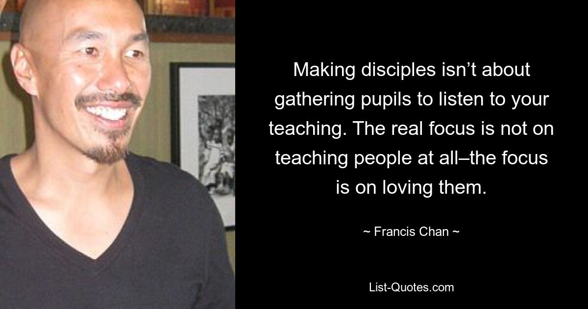 Making disciples isn’t about gathering pupils to listen to your teaching. The real focus is not on teaching people at all–the focus is on loving them. — © Francis Chan