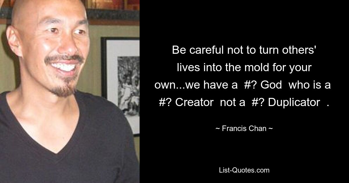 Be careful not to turn others' lives into the mold for your own...we have a  #? God  who is a  #? Creator  not a  #? Duplicator  . — © Francis Chan