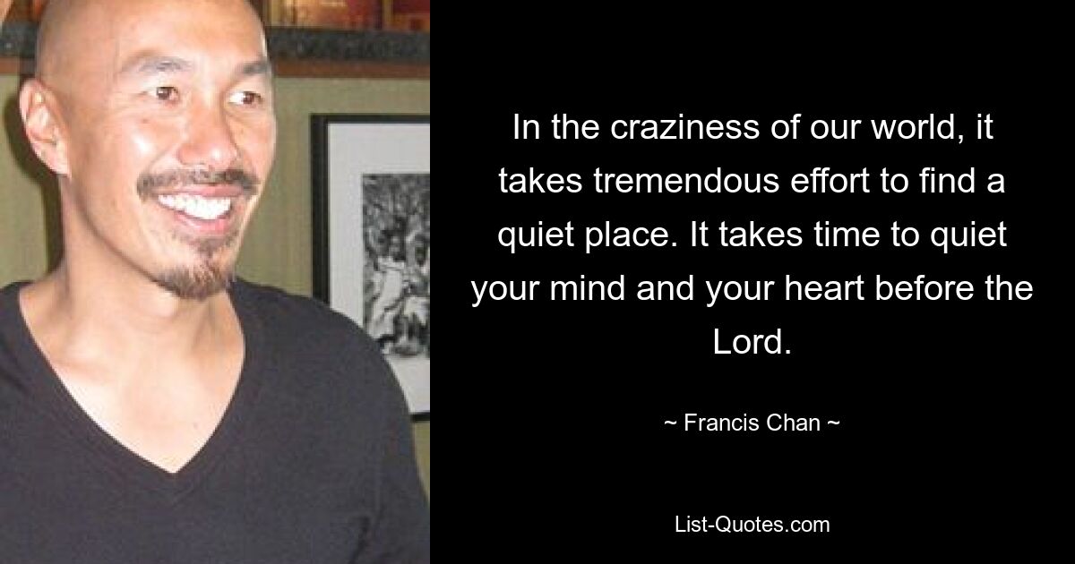 In the craziness of our world, it takes tremendous effort to find a quiet place. It takes time to quiet your mind and your heart before the Lord. — © Francis Chan