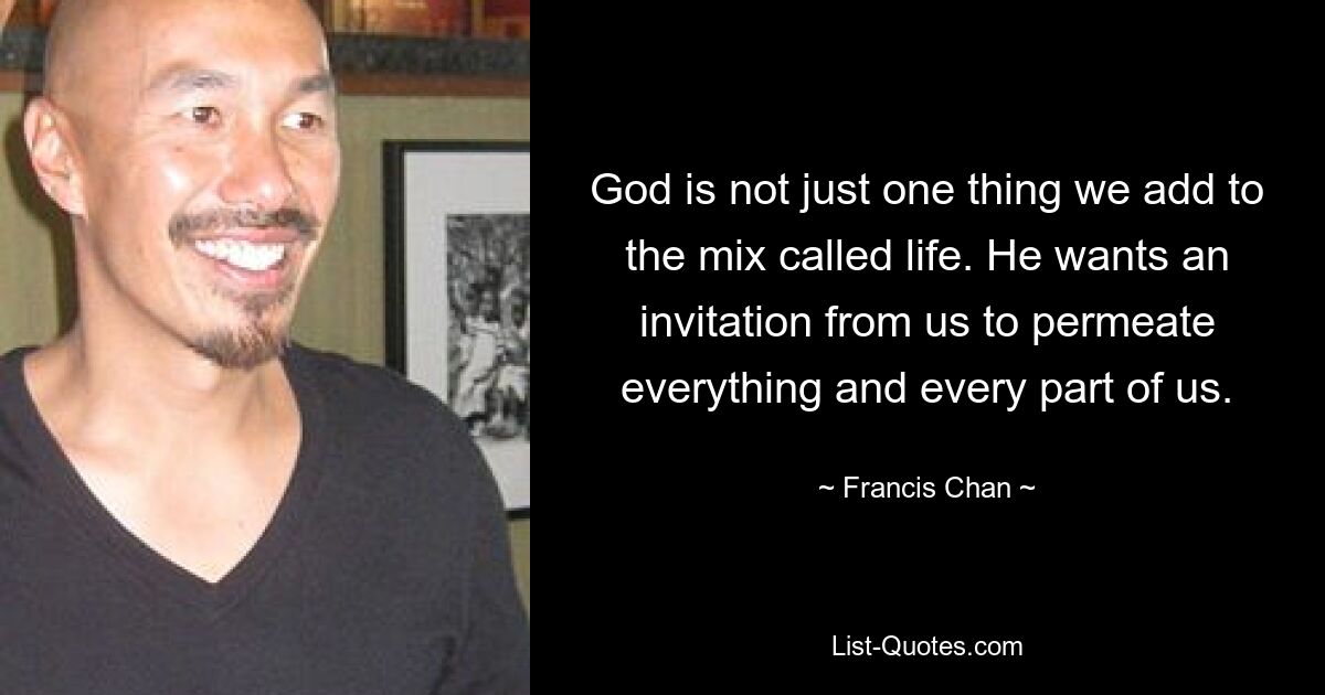 God is not just one thing we add to the mix called life. He wants an invitation from us to permeate everything and every part of us. — © Francis Chan