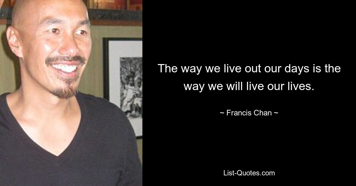 The way we live out our days is the way we will live our lives. — © Francis Chan