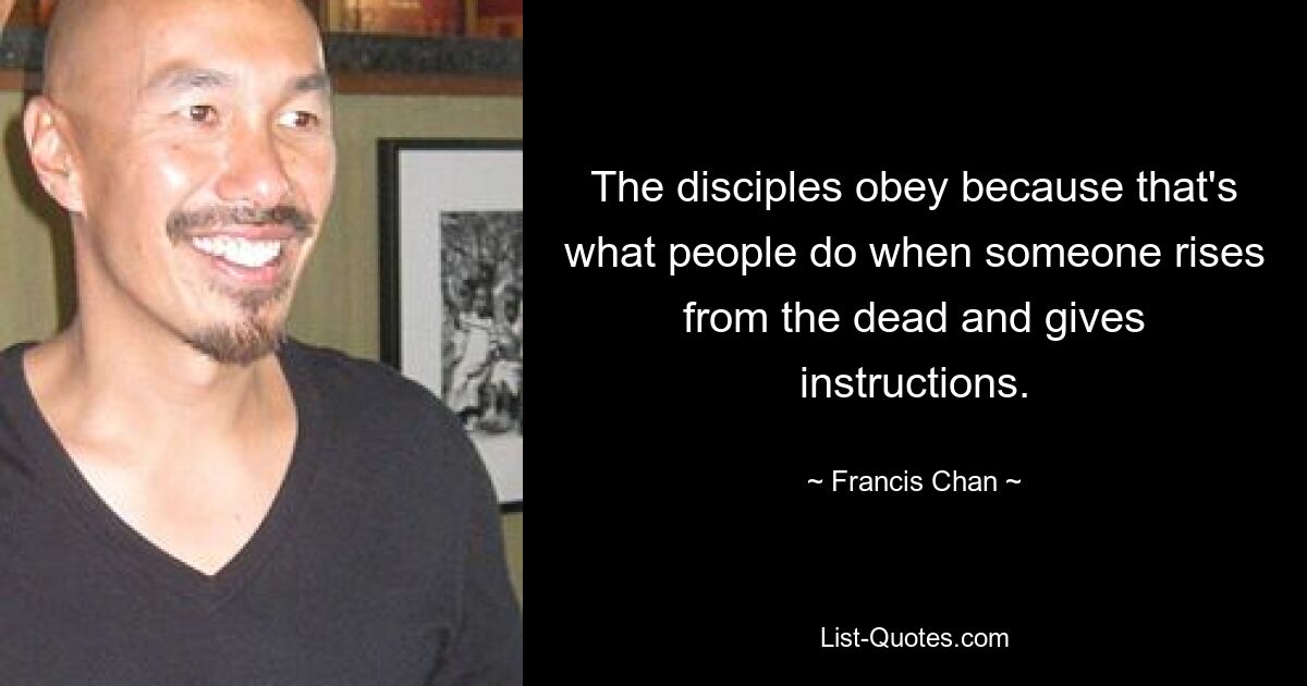 The disciples obey because that's what people do when someone rises from the dead and gives instructions. — © Francis Chan