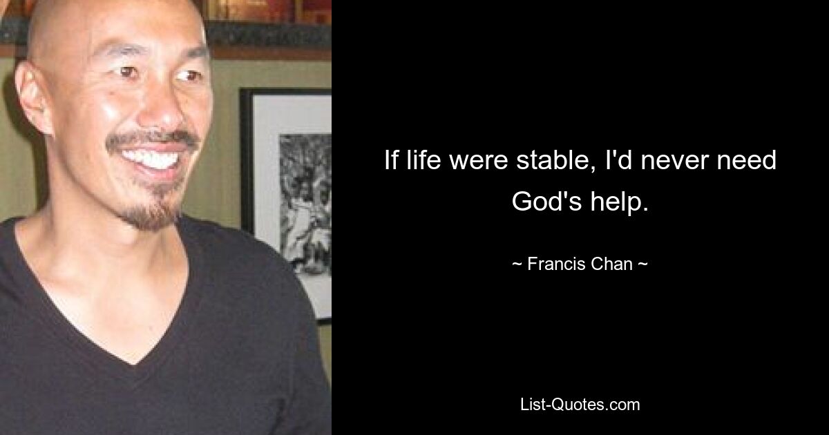 If life were stable, I'd never need God's help. — © Francis Chan