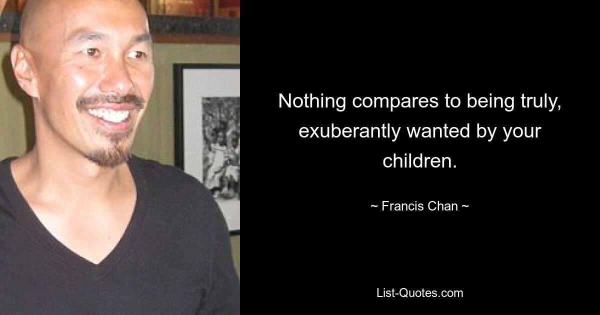 Nothing compares to being truly, exuberantly wanted by your children. — © Francis Chan