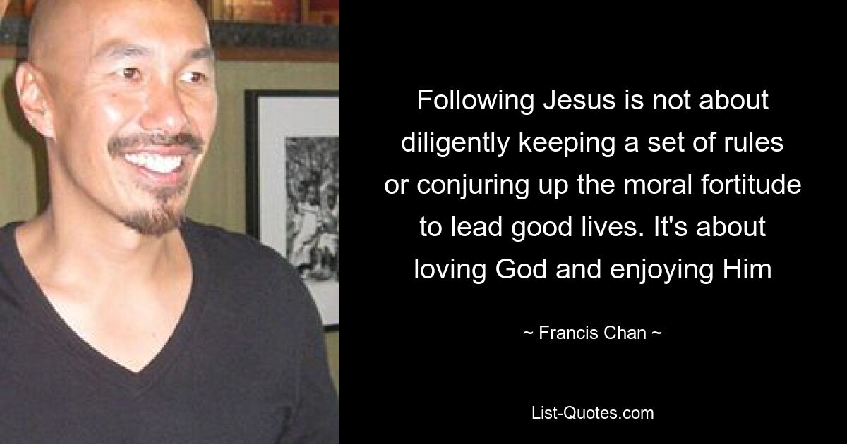 Following Jesus is not about diligently keeping a set of rules or conjuring up the moral fortitude to lead good lives. It's about loving God and enjoying Him — © Francis Chan