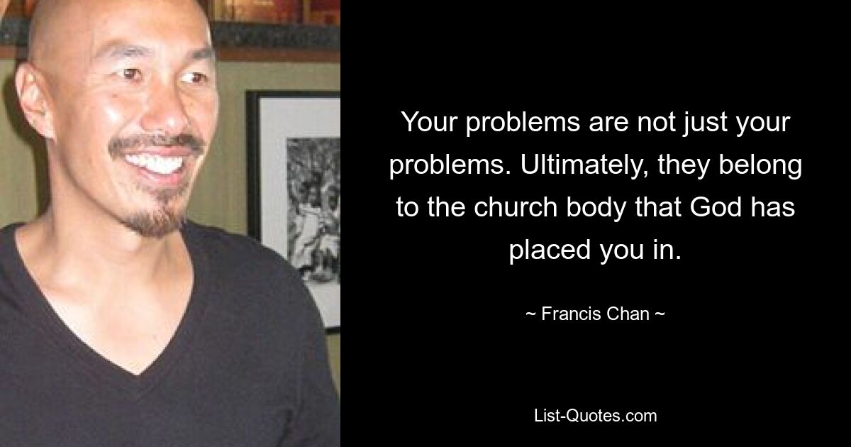 Your problems are not just your problems. Ultimately, they belong to the church body that God has placed you in. — © Francis Chan