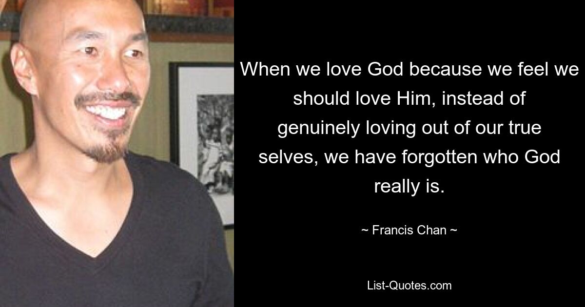 When we love God because we feel we should love Him, instead of genuinely loving out of our true selves, we have forgotten who God really is. — © Francis Chan