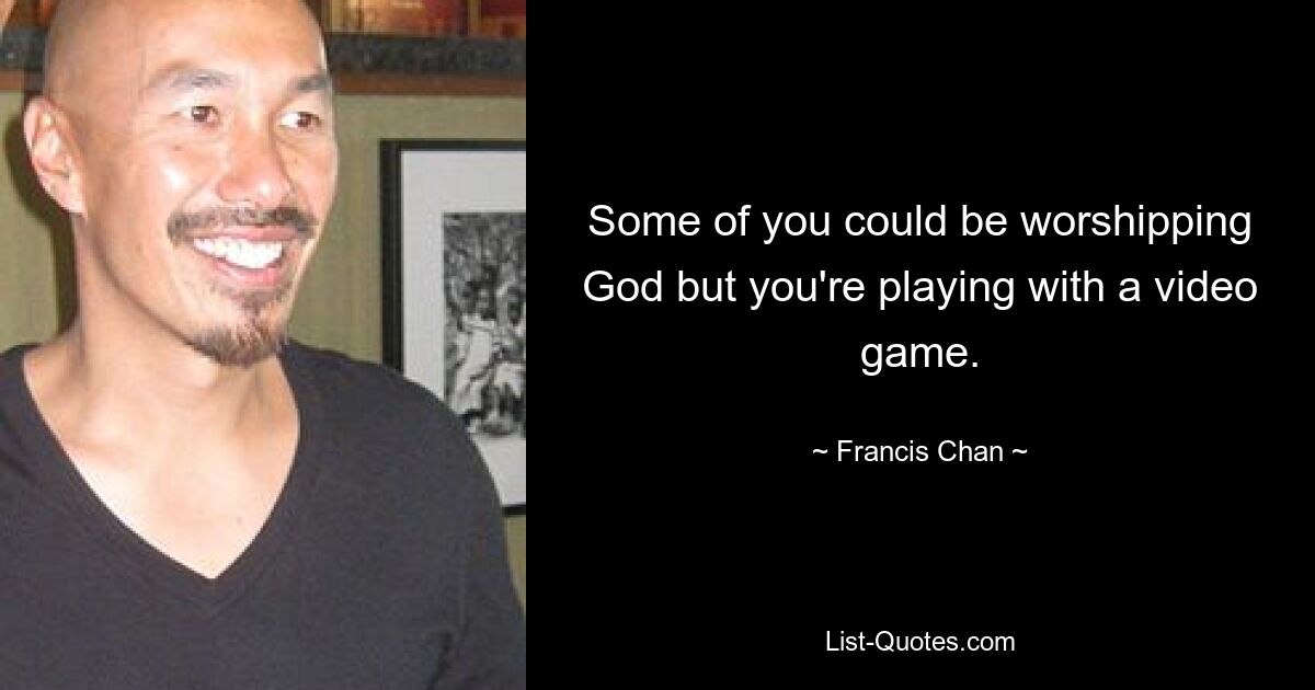 Some of you could be worshipping God but you're playing with a video game. — © Francis Chan