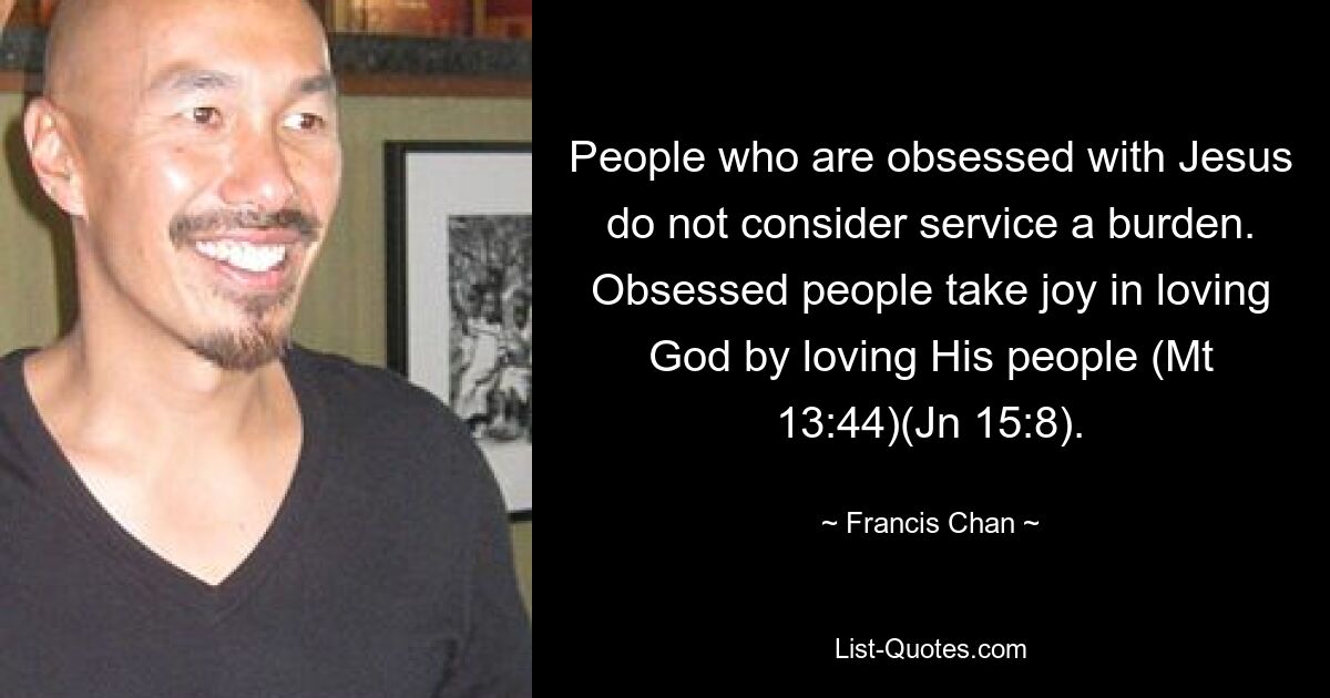 People who are obsessed with Jesus do not consider service a burden. Obsessed people take joy in loving God by loving His people (Mt 13:44)(Jn 15:8). — © Francis Chan