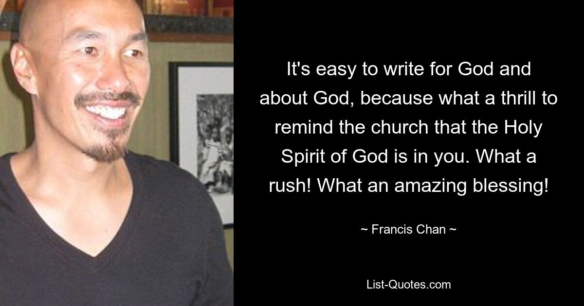 It's easy to write for God and about God, because what a thrill to remind the church that the Holy Spirit of God is in you. What a rush! What an amazing blessing! — © Francis Chan