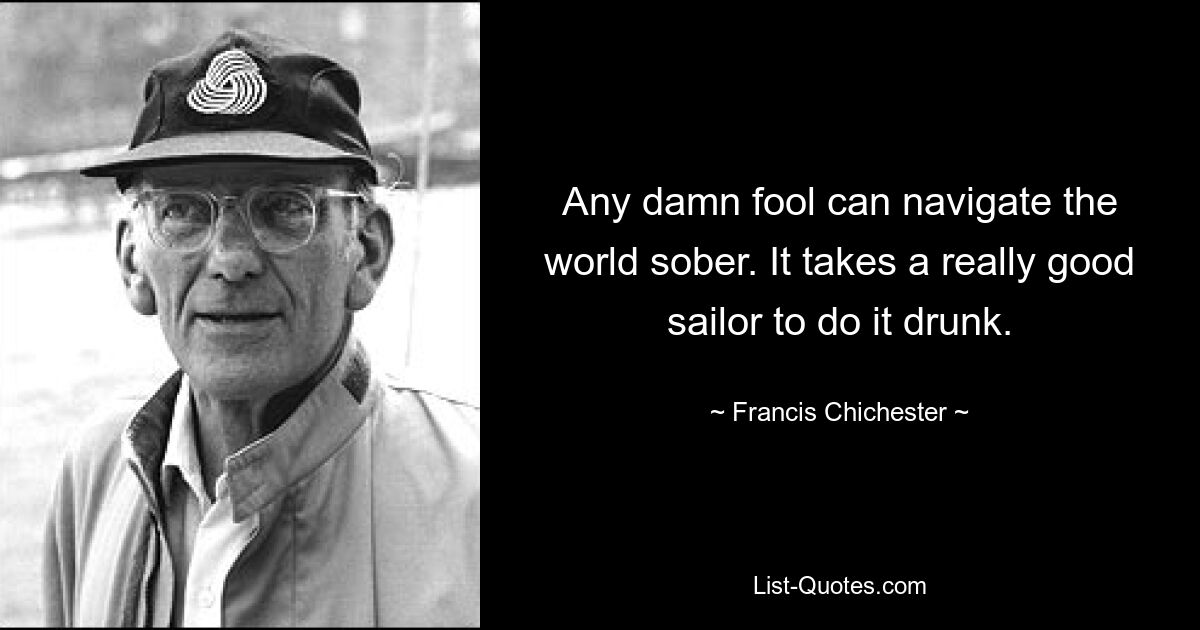 Any damn fool can navigate the world sober. It takes a really good sailor to do it drunk. — © Francis Chichester