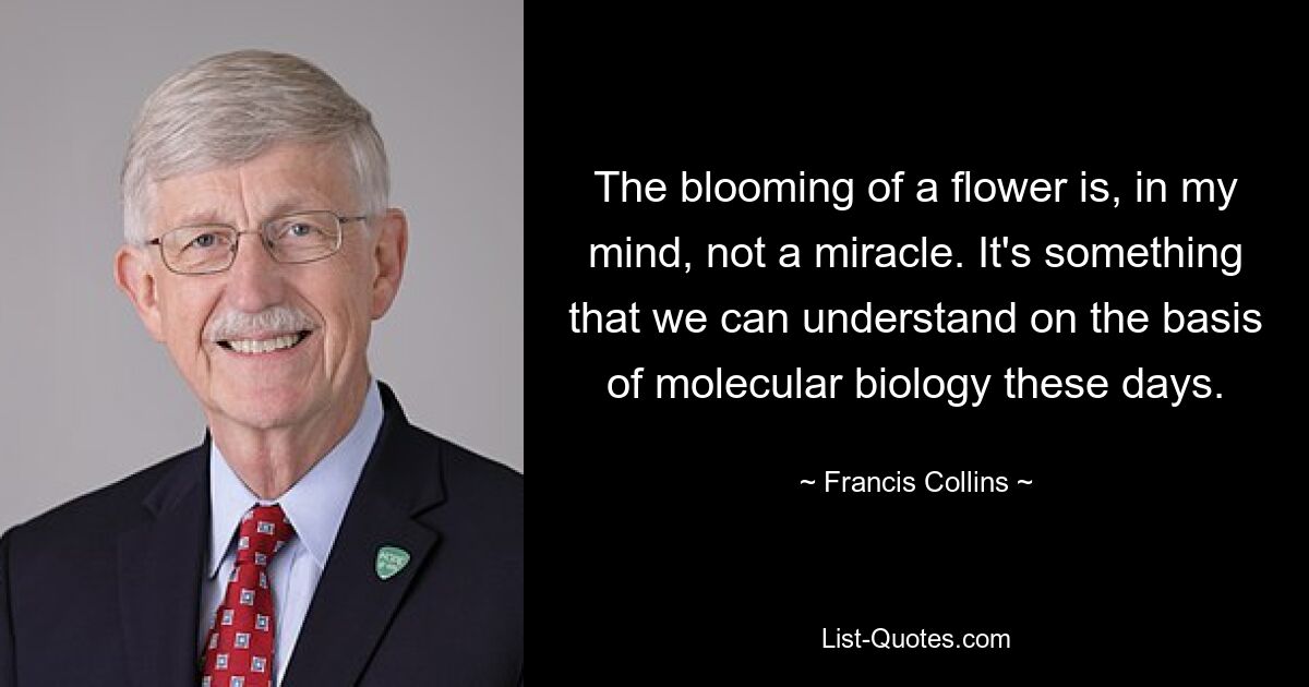 The blooming of a flower is, in my mind, not a miracle. It's something that we can understand on the basis of molecular biology these days. — © Francis Collins