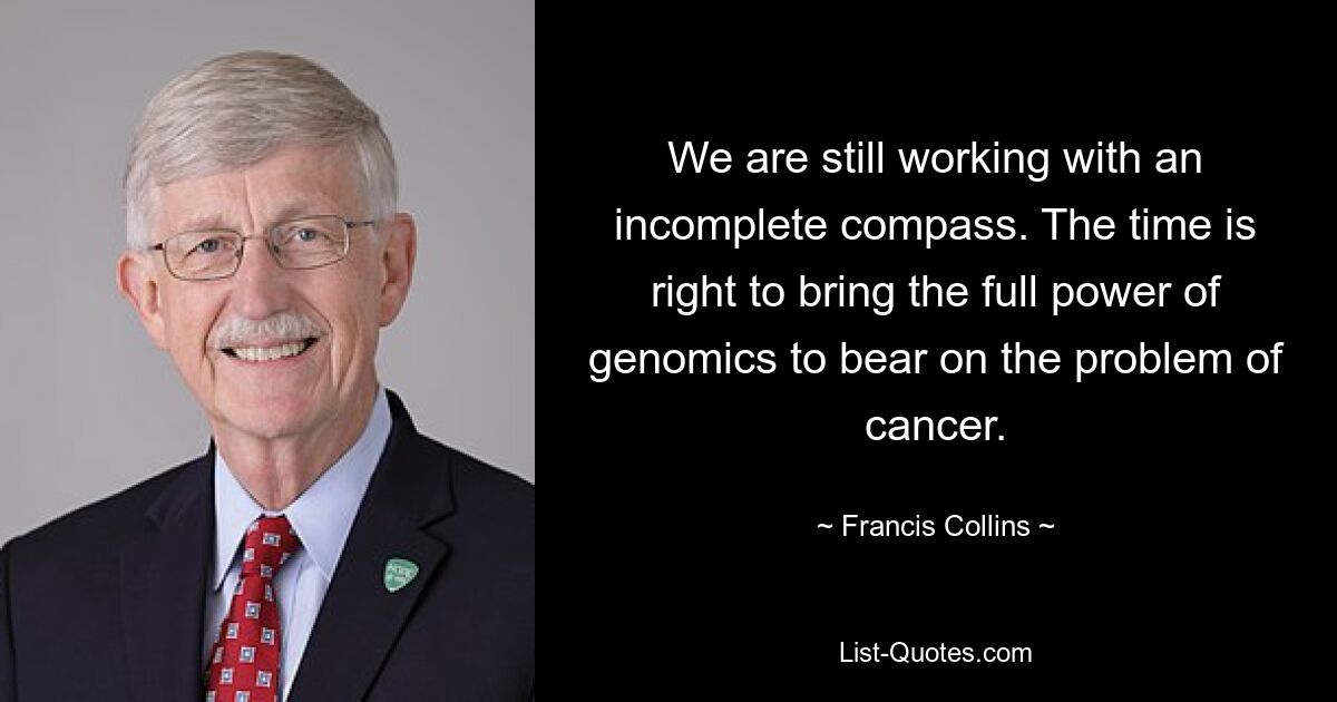 We are still working with an incomplete compass. The time is right to bring the full power of genomics to bear on the problem of cancer. — © Francis Collins