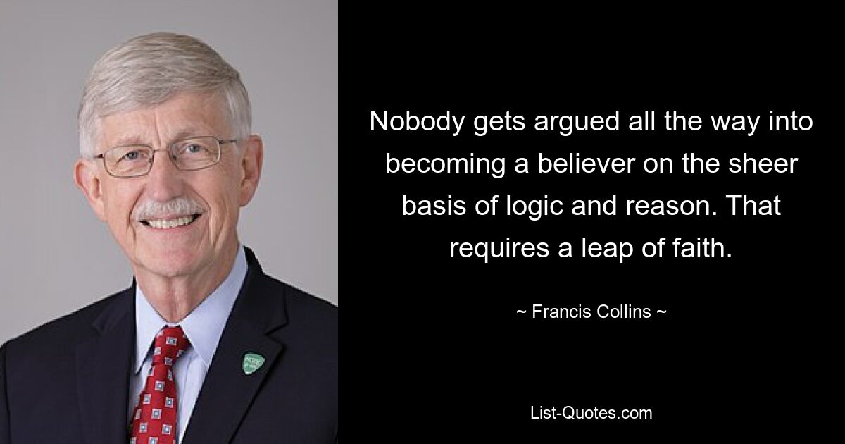 Nobody gets argued all the way into becoming a believer on the sheer basis of logic and reason. That requires a leap of faith. — © Francis Collins