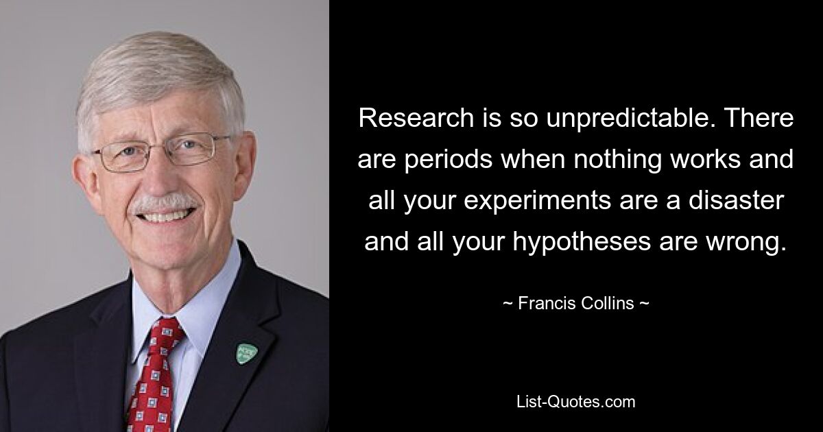 Research is so unpredictable. There are periods when nothing works and all your experiments are a disaster and all your hypotheses are wrong. — © Francis Collins