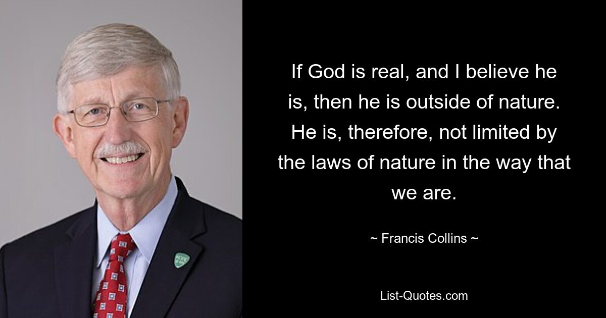 If God is real, and I believe he is, then he is outside of nature. He is, therefore, not limited by the laws of nature in the way that we are. — © Francis Collins