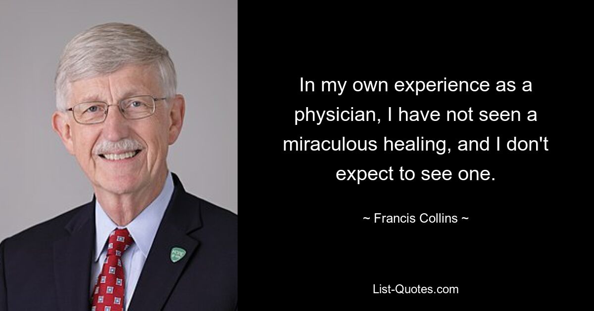 In my own experience as a physician, I have not seen a miraculous healing, and I don't expect to see one. — © Francis Collins