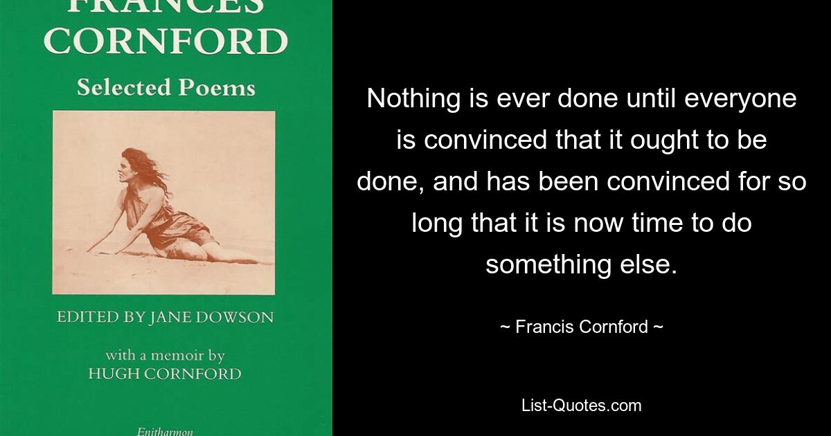 Nothing is ever done until everyone is convinced that it ought to be done, and has been convinced for so long that it is now time to do something else. — © Francis Cornford