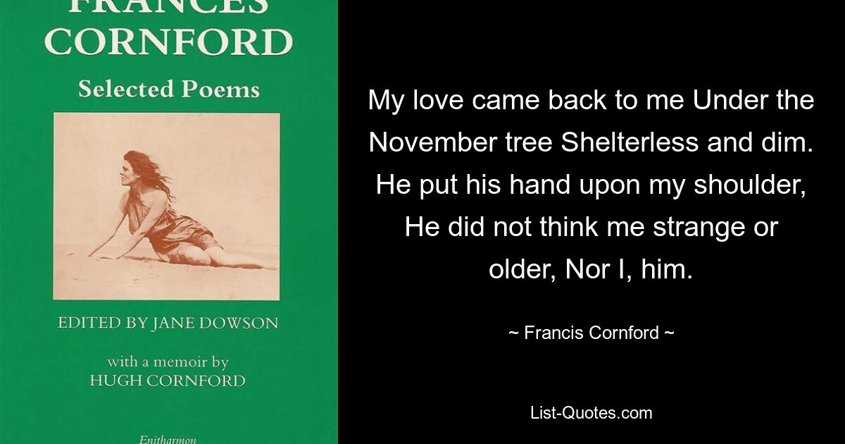 My love came back to me Under the November tree Shelterless and dim. He put his hand upon my shoulder, He did not think me strange or older, Nor I, him. — © Francis Cornford