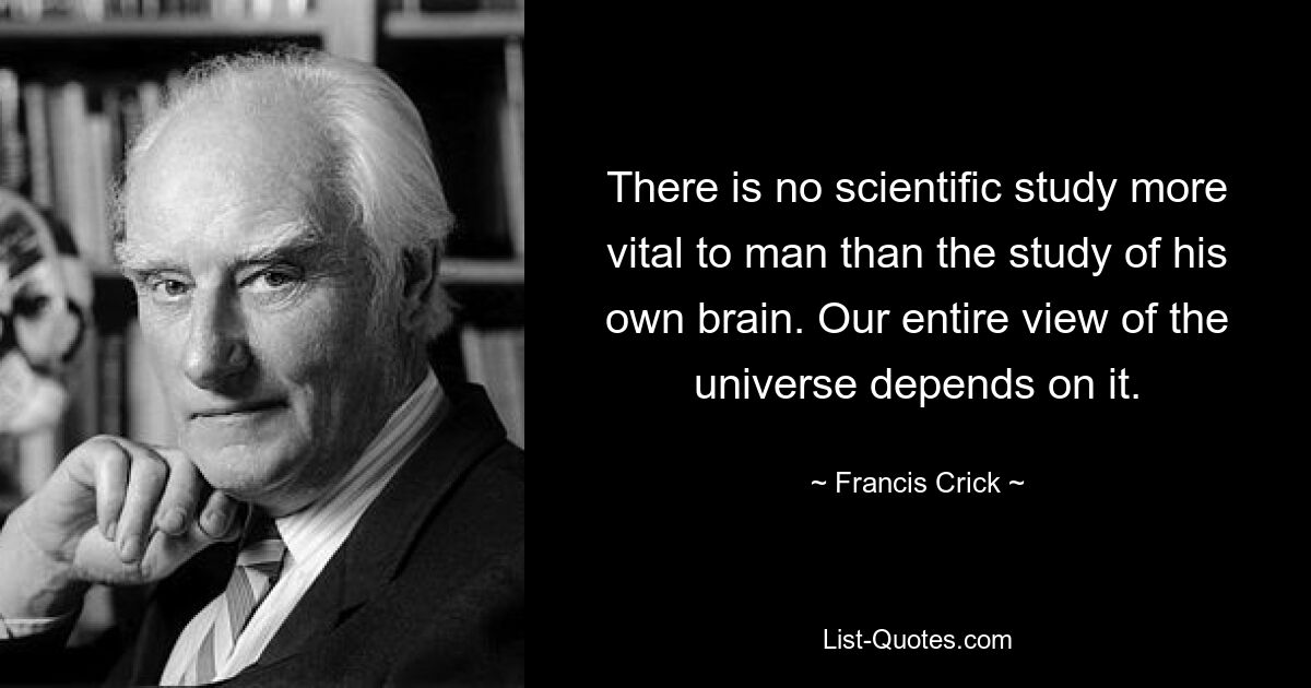 There is no scientific study more vital to man than the study of his own brain. Our entire view of the universe depends on it. — © Francis Crick