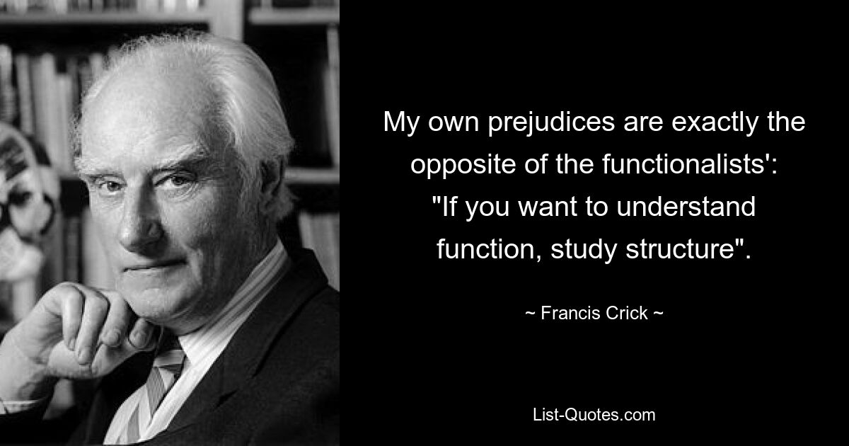 My own prejudices are exactly the opposite of the functionalists': "If you want to understand function, study structure". — © Francis Crick