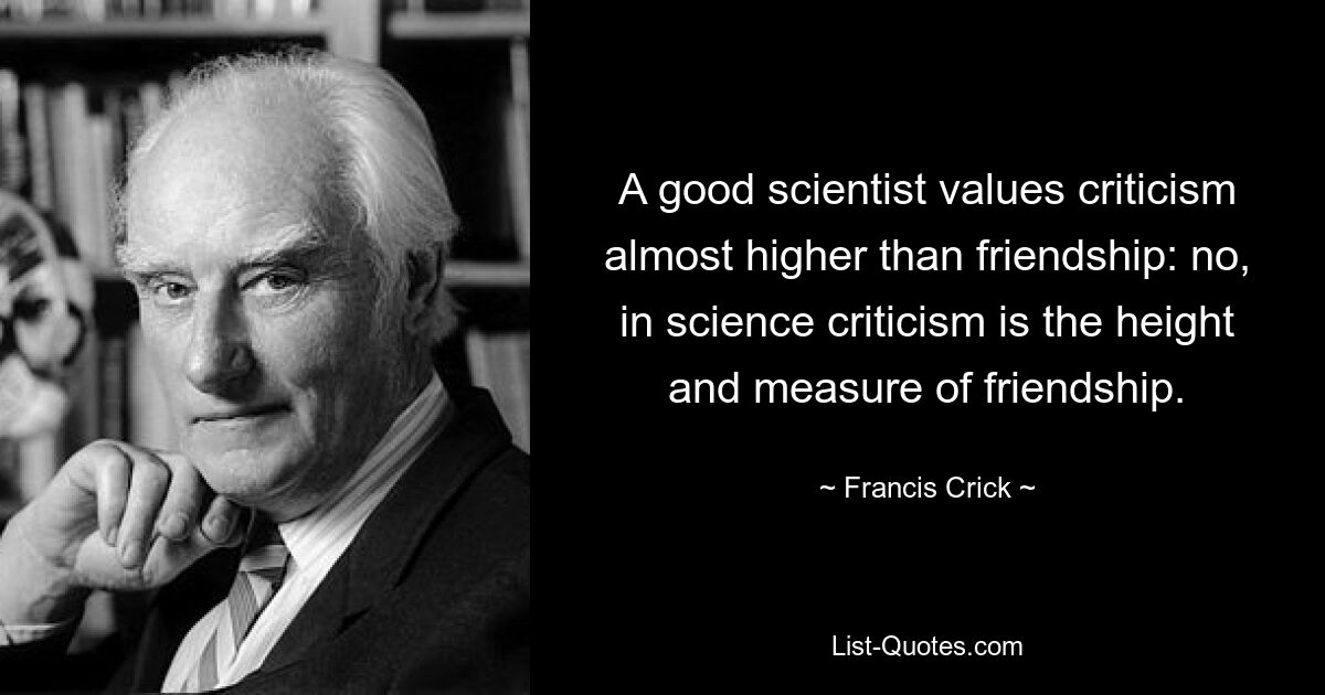 A good scientist values criticism almost higher than friendship: no, in science criticism is the height and measure of friendship. — © Francis Crick