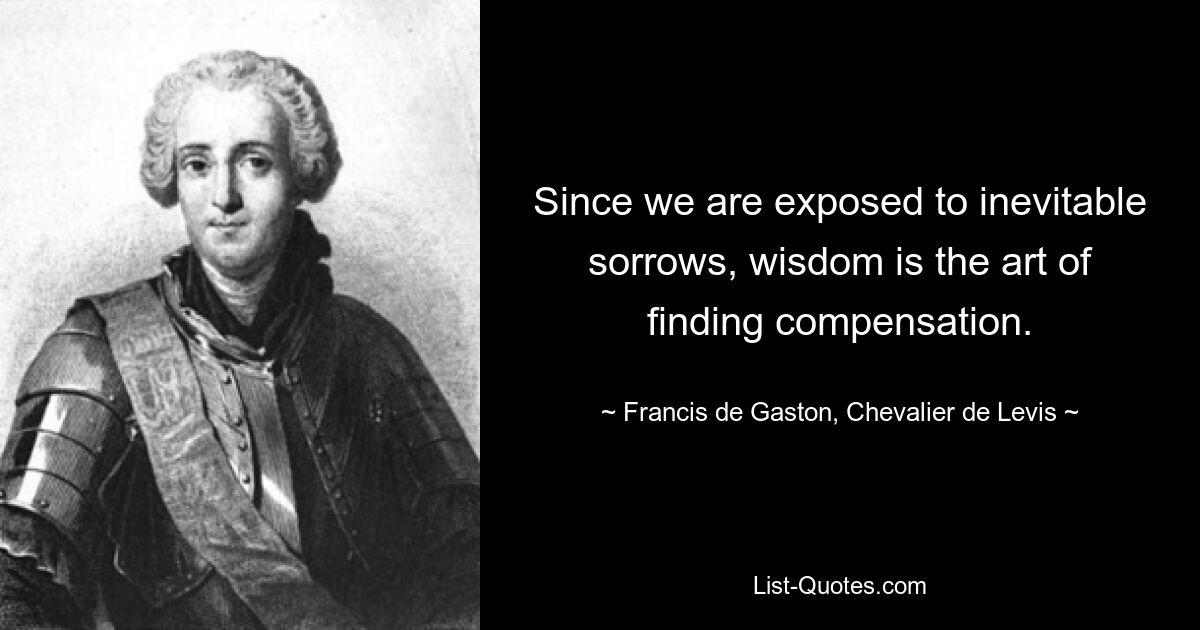 Since we are exposed to inevitable sorrows, wisdom is the art of finding compensation. — © Francis de Gaston, Chevalier de Levis