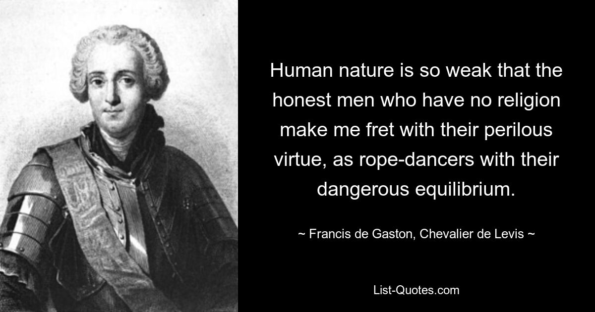 Human nature is so weak that the honest men who have no religion make me fret with their perilous virtue, as rope-dancers with their dangerous equilibrium. — © Francis de Gaston, Chevalier de Levis