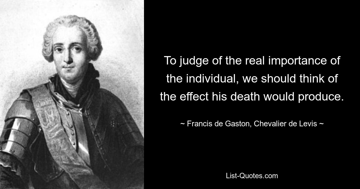 To judge of the real importance of the individual, we should think of the effect his death would produce. — © Francis de Gaston, Chevalier de Levis