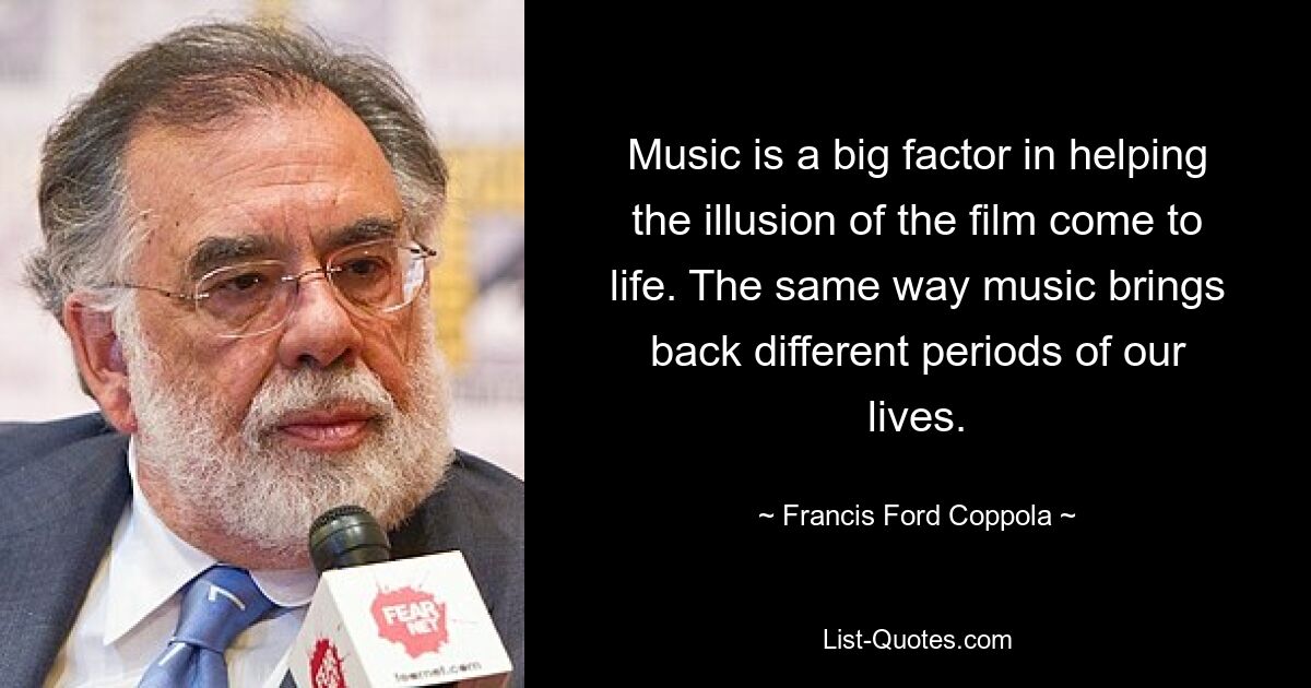 Music is a big factor in helping the illusion of the film come to life. The same way music brings back different periods of our lives. — © Francis Ford Coppola