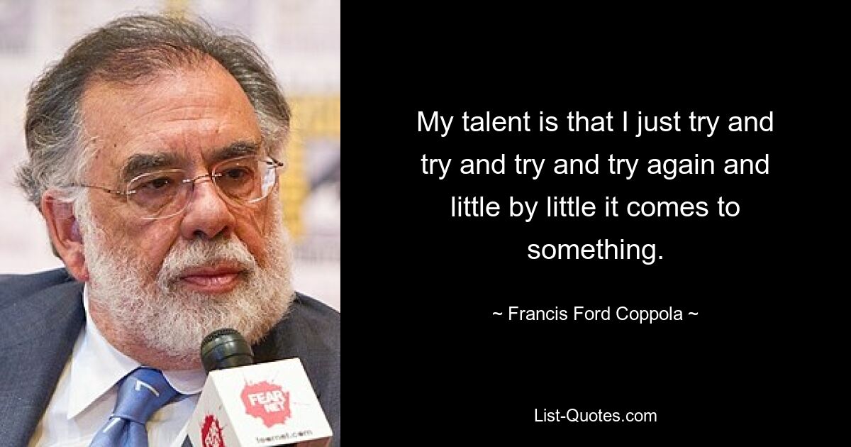 My talent is that I just try and try and try and try again and little by little it comes to something. — © Francis Ford Coppola