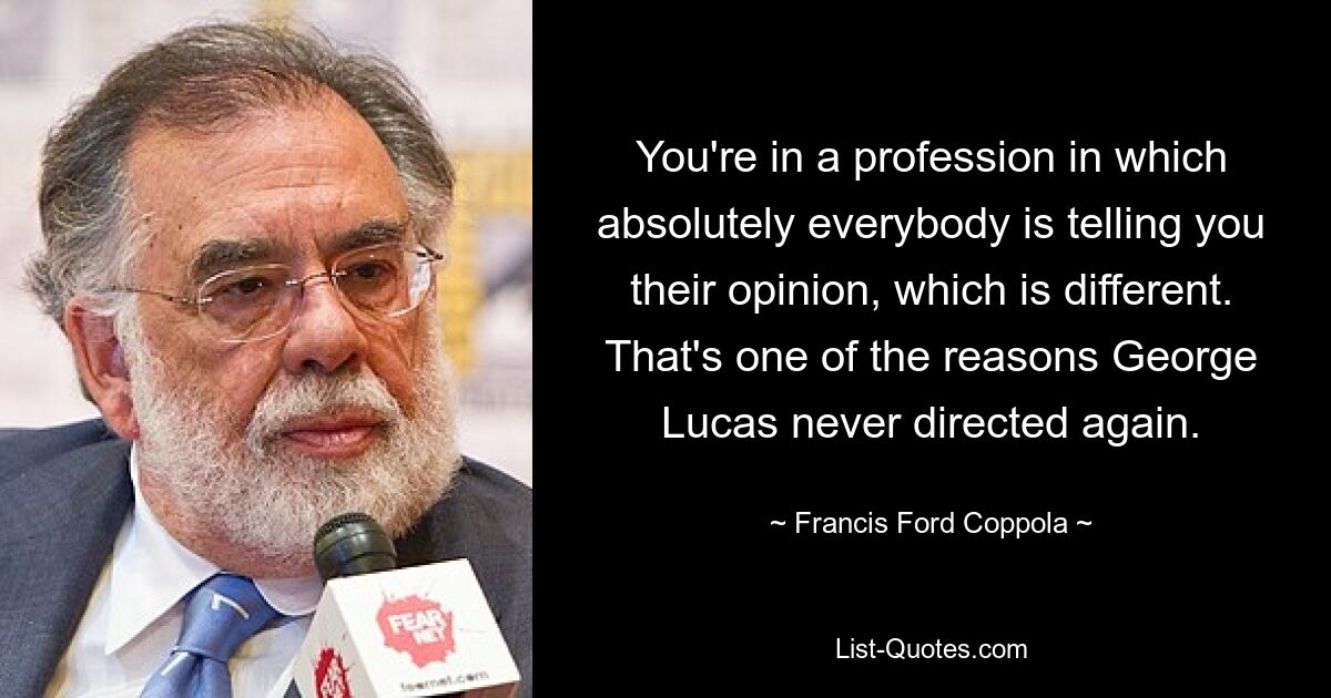 You're in a profession in which absolutely everybody is telling you their opinion, which is different. That's one of the reasons George Lucas never directed again. — © Francis Ford Coppola