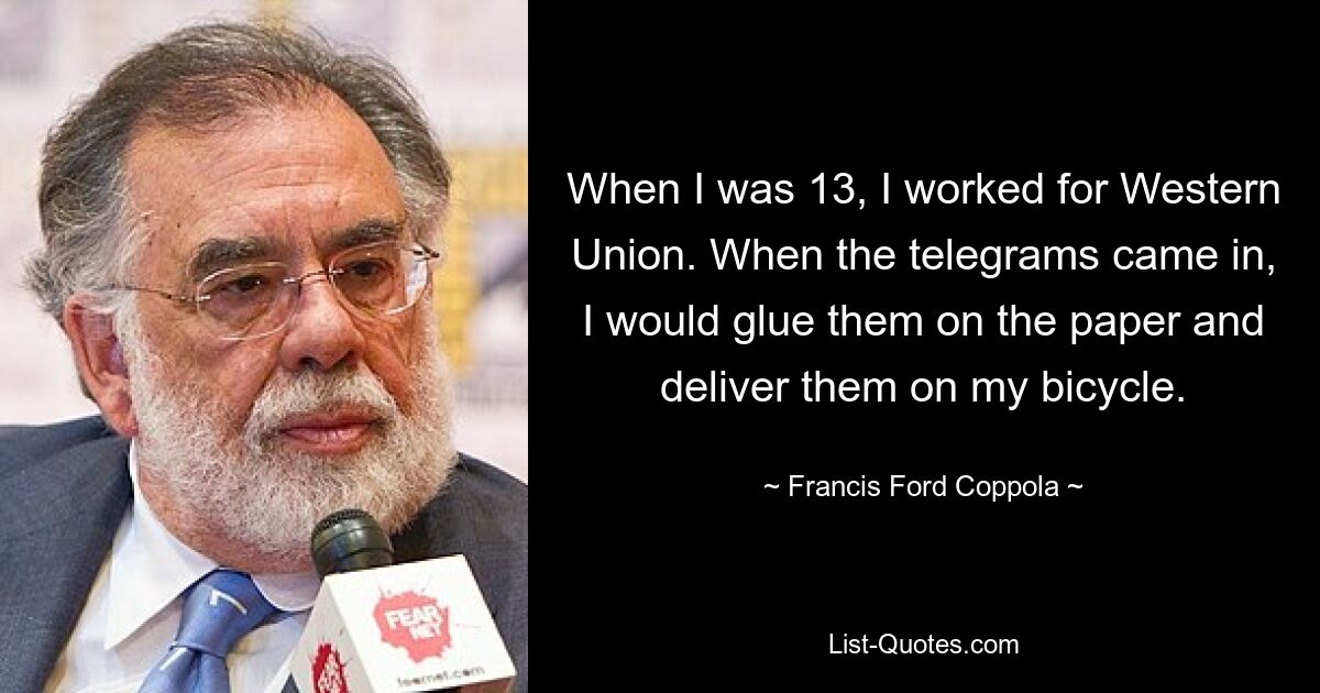 When I was 13, I worked for Western Union. When the telegrams came in, I would glue them on the paper and deliver them on my bicycle. — © Francis Ford Coppola