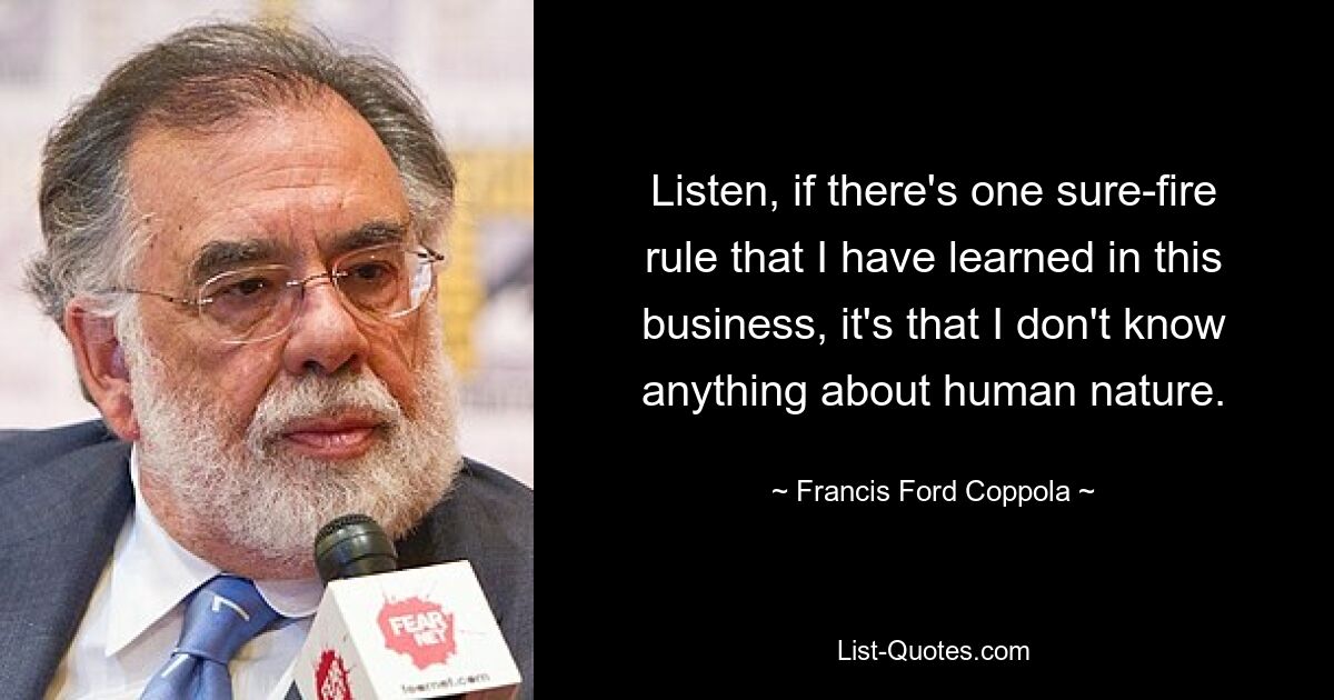 Listen, if there's one sure-fire rule that I have learned in this business, it's that I don't know anything about human nature. — © Francis Ford Coppola