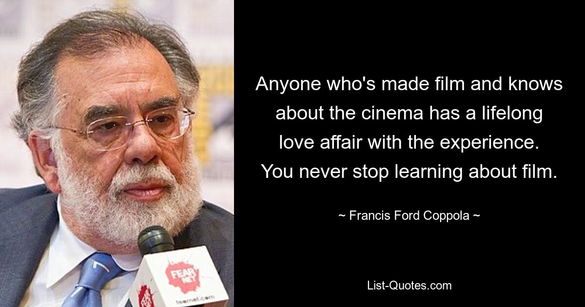 Anyone who's made film and knows about the cinema has a lifelong love affair with the experience. You never stop learning about film. — © Francis Ford Coppola