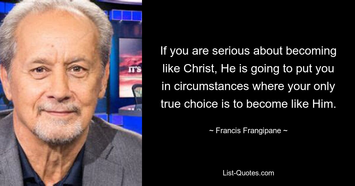 If you are serious about becoming like Christ, He is going to put you in circumstances where your only true choice is to become like Him. — © Francis Frangipane