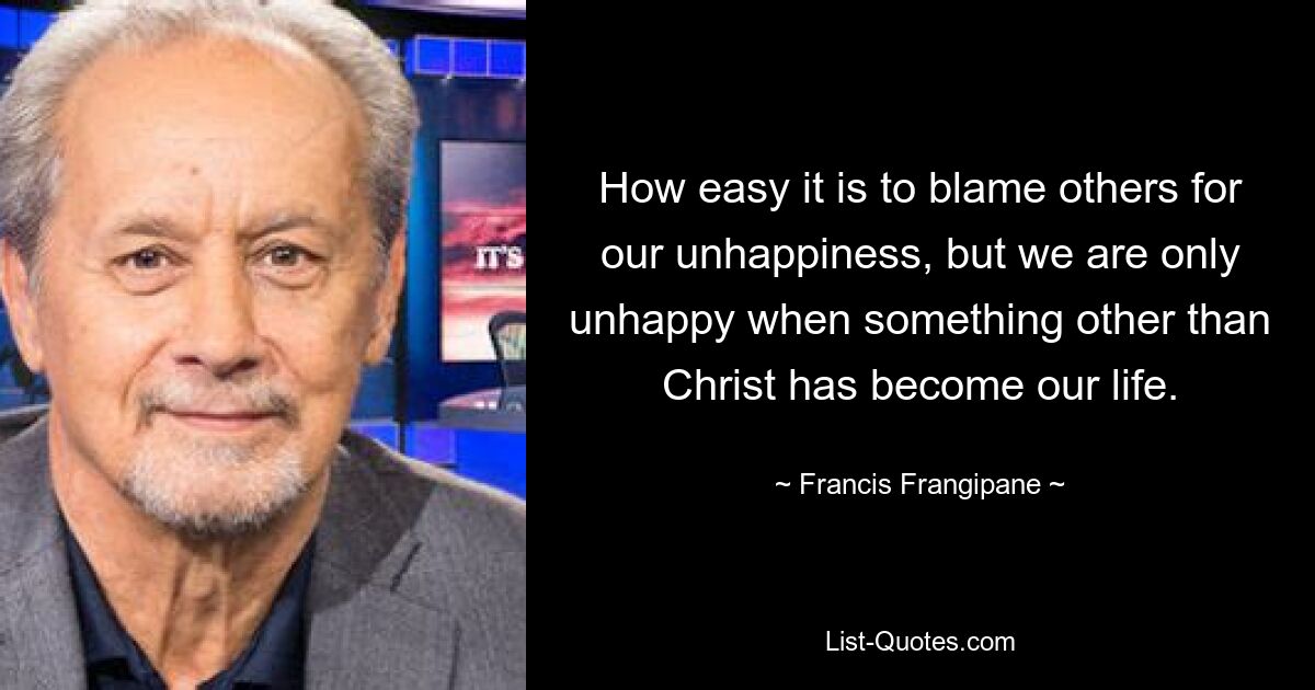 How easy it is to blame others for our unhappiness, but we are only unhappy when something other than Christ has become our life. — © Francis Frangipane